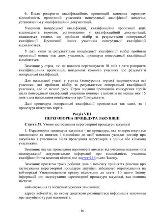 - 46 -
6. Після розкриття кваліфікаційних пропозицій замовник перевіряє
відповідність пропозицій учасників попередньої кваліфікації вимогам,
установленим у кваліфікаційній документації.
Учасники попередньої кваліфікації, кваліфікаційні пропозиції яких
відповідають вимогам, установленим у кваліфікаційній документації,
вважаються такими, що пройшли відбір за результатами попередньої
кваліфікації. Пропозиції інших учасників попередньої кваліфікації
відхиляються.
У разі якщо за результатами попередньої кваліфікації відбір пройшли
пропозиції менше ніж двох учасників, процедура попередньої кваліфікації
відміняється.
Замовник у строк, що не повинен перевищувати 10 днів з дати розкриття
кваліфікаційних пропозицій, повідомляє кожного учасника про результати
попередньої кваліфікації.
Для подальшої участі у торгах (конкурсних торгах) запрошуються всі
учасники, які пройшли відбір за результатами попередньої кваліфікації
учасників, але не менше двох. Строк подання пропозицій конкурсних торгів
після попередньої кваліфікації учасників повинен становити не менше ніж 15
днів з дня надсилання повідомлення про її результати.
Далі процедура попередньої кваліфікації проводиться так само, як і
процедура відкритих торгів.
Розділ VIII
ПЕРЕГОВОРНА ПРОЦЕДУРА ЗАКУПІВЛІ
Стаття 39. Умови застосування переговорної процедури закупівлі
1. Переговорна процедура закупівлі - це процедура, яка використовується
замовником як виняток і відповідно до якої замовник укладає договір про
закупівлю з учасником після проведення переговорів з одним або кількома
учасниками.
Замовник під час проведення переговорів вимагає від учасника подання ним
підтвердженої документально інформації про відповідність учасника
кваліфікаційним вимогам відповідно достатті 16 цього Закону.
Замовник протягом трьох робочих днів з моменту прийняття рішення про
застосування переговорної процедури закупівлі забезпечує оприлюднення на
веб-порталі Уповноваженого органу відповідно до статті 10 цього Закону
інформації про застосування переговорної процедури закупівлі, яка повинна
містити:
найменування та місцезнаходження замовника;
адресу веб-сайту, на якому додатково розміщується інформація замовника
про закупівлю (у разі наявності);
 