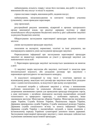 - 47 -
найменування, кількість товару і місце його поставки, вид робіт та місце їх
виконання або вид послуг та місце їх надання;
строки поставки товарів, виконання робіт, надання послуг;
найменування, місцезнаходження та контактні телефони учасника
(учасників), з яким проведено переговори;
ціну пропозиції;
реєстраційний рахунок замовника, відкритий в органах центрального
органу виконавчої влади, що реалізує державну політику у сфері
казначейського обслуговування бюджетних коштів (у разі здійснення закупівлі
за рахунок бюджетних коштів).
Обґрунтування застосування переговорної процедури закупівлі повинно
містити:
умови застосування процедури закупівлі;
посилання на експертні, нормативні, технічні та інші документи, що
підтверджують наявність умов застосування процедури закупівлі.
Оприлюднення інформації про застосування переговорної процедури
закупівлі не вважається запрошенням до участі у процедурі закупівлі для
невизначеного кола осіб.
2. Переговорна процедура закупівлі застосовується замовником як виняток
у разі:
1) закупівлі творів мистецтва або закупівлі, пов’язаної із захистом прав
інтелектуальної власності, або укладення договору про закупівлю з
переможцем архітектурного чи мистецького конкурсу;
2) відсутності конкуренції (у тому числі з технічних причин) на
відповідному ринку, внаслідок чого договір про закупівлю може бути укладено
лише з одним постачальником, за відсутності при цьому альтернативи;
3) нагальної потреби у здійсненні закупівлі у зв’язку з виникненням
особливих економічних чи соціальних обставин, які унеможливлюють
дотримання замовниками строків для проведення процедур конкурсних торгів,
а саме пов’язаних з негайною ліквідацією наслідків надзвичайних ситуацій
техногенного та природного характеру, з особливим періодом, якщо
замовником виступає Міністерство оборони України, Міністерство внутрішніх
справ України, Служба безпеки України, Національна гвардія України,
Державна прикордонна служба України, Служба зовнішньої розвідки України,
Державна служба спеціального зв’язку та захисту інформації України,
Державна служба України з надзвичайних ситуацій, а також наданням у
встановленому порядку Україною гуманітарної допомоги іншим державам.
Застосування переговорної процедури закупівлі у таких випадках здійснюється
за рішенням замовника щодо кожної процедури;
 