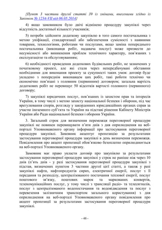 - 48 -
{Пункт 3 частини другої статті 39 із змінами, внесеними згідно із
Законом № 1234-VII від 06.05.2014}
4) якщо замовником було двічі відмінено процедуру закупівлі через
відсутність достатньої кількості учасників;
5) потреби здійснити додаткову закупівлю в того самого постачальника з
метою уніфікації, стандартизації або забезпечення сумісності з наявними
товарами, технологіями, роботами чи послугами, якщо заміна попереднього
постачальника (виконавця робіт, надавача послуг) може призвести до
несумісності або виникнення проблем технічного характеру, пов’язаних з
експлуатацією та обслуговуванням;
6) необхідності проведення додаткових будівельних робіт, не зазначених у
початковому проекті, але які стали через непередбачувані обставини
необхідними для виконання проекту за сукупності таких умов: договір буде
укладено з попереднім виконавцем цих робіт, такі роботи технічно чи
економічно пов’язані з головним (первинним) договором; загальна вартість
додаткових робіт не перевищує 50 відсотків вартості головного (первинного)
договору;
7) закупівлі юридичних послуг, пов’язаних із захистом прав та інтересів
України, в тому числі з метою захисту національної безпеки і оборони, під час
врегулювання спорів, розгляду у закордонних юрисдикційних органах справ за
участю іноземного суб’єкта та України на підставі рішення Кабінету Міністрів
України або Ради національної безпеки і оборони України.
3. Загальний строк для визначення переможця переговорної процедури
закупівлі не повинен перевищувати п’яти днів з дня оприлюднення на веб-
порталі Уповноваженого органу інформації про застосування переговорної
процедури закупівлі. Замовник акцептує пропозицію за результатами
застосування переговорної процедури закупівлі в день визначення переможця.
Повідомлення про акцепт пропозиції обов’язково безоплатно оприлюднюється
на веб-порталі Уповноваженого органу.
Замовник має право укласти договір про закупівлю за результатами
застосування переговорної процедури закупівлі у строк не раніше ніж через 10
днів (п’ять днів - у разі застосування переговорної процедури закупівлі з
підстав, визначених пунктом 3 частини другої цієї статті, а також у разі
закупівлі нафти, нафтопродуктів сирих, електричної енергії, послуг з її
передання та розподілу, централізованого постачання теплової енергії, послуг
поштового зв’язку, поштових марок та маркованих конвертів,
телекомунікаційних послуг, у тому числі з трансляції радіо- та телесигналів,
послуг з централізованого водопостачання та водовідведення та послуг з
перевезення залізничним транспортом загального користування) з дня
оприлюднення на веб-порталі Уповноваженого органу повідомлення про
акцепт пропозиції за результатами застосування переговорної процедури
закупівлі.
 