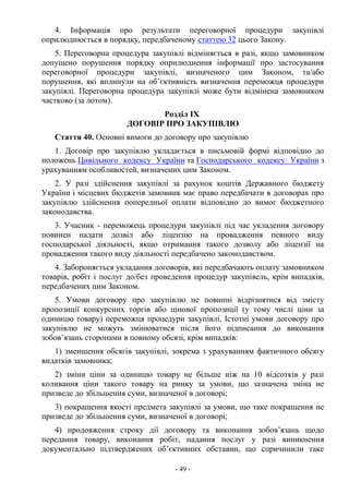 - 49 -
4. Інформація про результати переговорної процедури закупівлі
оприлюднюється в порядку, передбаченому статтею 32 цього Закону.
5. Переговорна процедура закупівлі відміняється в разі, якщо замовником
допущено порушення порядку оприлюднення інформації про застосування
переговорної процедури закупівлі, визначеного цим Законом, та/або
порушення, які вплинули на об’єктивність визначення переможця процедури
закупівлі. Переговорна процедура закупівлі може бути відмінена замовником
частково (за лотом).
Розділ IX
ДОГОВІР ПРО ЗАКУПІВЛЮ
Стаття 40. Основні вимоги до договору про закупівлю
1. Договір про закупівлю укладається в письмовій формі відповідно до
положень Цивільного кодексу України та Господарського кодексу України з
урахуванням особливостей, визначених цим Законом.
2. У разі здійснення закупівлі за рахунок коштів Державного бюджету
України і місцевих бюджетів замовник має право передбачати в договорах про
закупівлю здійснення попередньої оплати відповідно до вимог бюджетного
законодавства.
3. Учасник - переможець процедури закупівлі під час укладення договору
повинен надати дозвіл або ліцензію на провадження певного виду
господарської діяльності, якщо отримання такого дозволу або ліцензії на
провадження такого виду діяльності передбачено законодавством.
4. Забороняється укладання договорів, які передбачають оплату замовником
товарів, робіт і послуг до/без проведення процедур закупівель, крім випадків,
передбачених цим Законом.
5. Умови договору про закупівлю не повинні відрізнятися від змісту
пропозиції конкурсних торгів або цінової пропозиції (у тому числі ціни за
одиницю товару) переможця процедури закупівлі. Істотні умови договору про
закупівлю не можуть змінюватися після його підписання до виконання
зобов’язань сторонами в повному обсязі, крім випадків:
1) зменшення обсягів закупівлі, зокрема з урахуванням фактичного обсягу
видатків замовника;
2) зміни ціни за одиницю товару не більше ніж на 10 відсотків у разі
коливання ціни такого товару на ринку за умови, що зазначена зміна не
призведе до збільшення суми, визначеної в договорі;
3) покращення якості предмета закупівлі за умови, що таке покращення не
призведе до збільшення суми, визначеної в договорі;
4) продовження строку дії договору та виконання зобов’язань щодо
передання товару, виконання робіт, надання послуг у разі виникнення
документально підтверджених об’єктивних обставин, що спричинили таке
 
