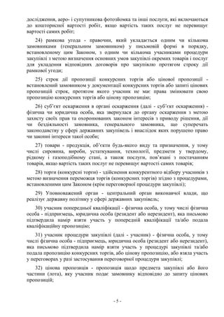 - 5 -
дослідження, аеро- і супутникова фотозйомка та інші послуги, які включаються
до кошторисної вартості робіт, якщо вартість таких послуг не перевищує
вартості самих робіт;
24) рамкова угода - правочин, який укладається одним чи кількома
замовниками (генеральним замовником) у письмовій формі в порядку,
встановленому цим Законом, з одним чи кількома учасниками процедури
закупівлі з метою визначення основних умов закупівлі окремих товарів і послуг
для укладення відповідних договорів про закупівлю протягом строку дії
рамкової угоди;
25) строк дії пропозиції конкурсних торгів або цінової пропозиції -
встановлений замовником у документації конкурсних торгів або запиті цінових
пропозицій строк, протягом якого учасник не має права змінювати свою
пропозицію конкурсних торгів або цінову пропозицію;
26) суб’єкт оскарження в органі оскарження (далі - суб’єкт оскарження) -
фізична чи юридична особа, яка звернулася до органу оскарження з метою
захисту своїх прав та охоронюваних законом інтересів з приводу рішення, дії
чи бездіяльності замовника, генерального замовника, що суперечать
законодавству у сфері державних закупівель і внаслідок яких порушено право
чи законні інтереси такої особи;
27) товари - продукція, об’єкти будь-якого виду та призначення, у тому
числі сировина, вироби, устаткування, технології, предмети у твердому,
рідкому і газоподібному стані, а також послуги, пов’язані з постачанням
товарів, якщо вартість таких послуг не перевищує вартості самих товарів;
28) торги (конкурсні торги) - здійснення конкурентного відбору учасників з
метою визначення переможця торгів (конкурсних торгів) згідно з процедурами,
встановленими цим Законом (крім переговорної процедури закупівлі);
29) Уповноважений орган - центральний орган виконавчої влади, що
реалізує державну політику у сфері державних закупівель;
30) учасник попередньої кваліфікації - фізична особа, у тому числі фізична
особа - підприємець, юридична особа (резидент або нерезидент), яка письмово
підтвердила намір взяти участь у попередній кваліфікації та/або подала
кваліфікаційну пропозицію;
31) учасник процедури закупівлі (далі - учасник) - фізична особа, у тому
числі фізична особа - підприємець, юридична особа (резидент або нерезидент),
яка письмово підтвердила намір взяти участь у процедурі закупівлі та/або
подала пропозицію конкурсних торгів, або цінову пропозицію, або взяла участь
у переговорах у разі застосування переговорної процедури закупівлі;
32) цінова пропозиція - пропозиція щодо предмета закупівлі або його
частини (лота), яку учасник подає замовнику відповідно до запиту цінових
пропозицій;
 