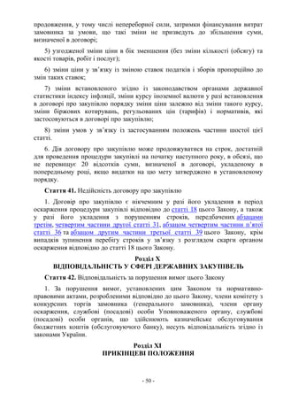 - 50 -
продовження, у тому числі непереборної сили, затримки фінансування витрат
замовника за умови, що такі зміни не призведуть до збільшення суми,
визначеної в договорі;
5) узгодженої зміни ціни в бік зменшення (без зміни кількості (обсягу) та
якості товарів, робіт і послуг);
6) зміни ціни у зв’язку із зміною ставок податків і зборів пропорційно до
змін таких ставок;
7) зміни встановленого згідно із законодавством органами державної
статистики індексу інфляції, зміни курсу іноземної валюти у разі встановлення
в договорі про закупівлю порядку зміни ціни залежно від зміни такого курсу,
зміни біржових котирувань, регульованих цін (тарифів) і нормативів, які
застосовуються в договорі про закупівлю;
8) зміни умов у зв’язку із застосуванням положень частини шостої цієї
статті.
6. Дія договору про закупівлю може продовжуватися на строк, достатній
для проведення процедури закупівлі на початку наступного року, в обсязі, що
не перевищує 20 відсотків суми, визначеної в договорі, укладеному в
попередньому році, якщо видатки на цю мету затверджено в установленому
порядку.
Стаття 41. Недійсність договору про закупівлю
1. Договір про закупівлю є нікчемним у разі його укладення в період
оскарження процедури закупівлі відповідно до статті 18 цього Закону, а також
у разі його укладення з порушенням строків, передбачених абзацами
третім, четвертим частини другої статті 31, абзацом четвертим частини п’ятої
статті 36 та абзацом другим частини третьої статті 39 цього Закону, крім
випадків зупинення перебігу строків у зв’язку з розглядом скарги органом
оскарження відповідно до статті 18 цього Закону.
Розділ X
ВІДПОВІДАЛЬНІСТЬ У СФЕРІ ДЕРЖАВНИХ ЗАКУПІВЕЛЬ
Стаття 42. Відповідальність за порушення вимог цього Закону
1. За порушення вимог, установлених цим Законом та нормативно-
правовими актами, розробленими відповідно до цього Закону, члени комітету з
конкурсних торгів замовника (генерального замовника), члени органу
оскарження, службові (посадові) особи Уповноваженого органу, службові
(посадові) особи органів, що здійснюють казначейське обслуговування
бюджетних коштів (обслуговуючого банку), несуть відповідальність згідно із
законами України.
Розділ XI
ПРИКІНЦЕВІ ПОЛОЖЕННЯ
 
