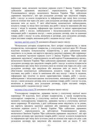 - 52 -
перевищує межі, визначені частиною першою статті 2 Закону України "Про
здійснення державних закупівель", оприлюднюють на веб-порталі
Уповноваженого органу, визначеного Законом України "Про здійснення
державних закупівель", звіт про укладення договору про закупівлю товарів,
робіт і послуг за кошти підприємств та інформацію про зміну його істотних
умов не пізніше ніж через сім днів з дня укладення договору про закупівлю або
внесення змін до нього. У звіті обов’язково зазначаються: найменування,
кількість товару та місце його поставки, вид робіт і місце їх виконання або вид
послуг і місце їх надання, інформація про технічні та якісні характеристики
товарів, робіт і послуг, найменування і місцезнаходження постачальника,
виконавця робіт і надавача послуг, з яким укладено договір, ціна за одиницю
товару, робіт і послуг та сума, визначена в договорі, дата укладення договору,
строк поставки товарів, виконання робіт і надання послуг тощо";
частину дев’яту статті 78 доповнити абзацом такого змісту:
"Комунальне унітарне підприємство, його дочірні підприємства, а також
підприємства, господарські товариства, у статутному капіталі яких 50 і більше
відсотків належить комунальному підприємству, у разі здійснення ними
закупівель та за умови, що вартість предмета закупівлі дорівнює або перевищує
межі, визначені частиною першою статті 2 Закону України "Про здійснення
державних закупівель", оприлюднюють на веб-порталі Уповноваженого органу,
визначеного Законом України "Про здійснення державних закупівель", звіт про
укладення договору про закупівлю товарів, робіт і послуг за кошти підприємств
та інформацію про зміну його істотних умов не пізніше ніж через сім днів з дня
укладення договору про закупівлю або внесення змін до нього. У звіті
обов’язково зазначаються: найменування, кількість товару та місце його
поставки, вид робіт і місце їх виконання або вид послуг і місце їх надання,
інформація про технічні та якісні характеристики товарів, робіт і послуг,
найменування і місцезнаходження постачальника, виконавця робіт і надавача
послуг, з яким укладено договір, ціна за одиницю товару, робіт і послуг та сума,
визначена в договорі, дата укладення договору, строк поставки товарів,
виконання робіт і надання послуг тощо";
частину п’яту статті 79 доповнити абзацом такого змісту:
"Господарське товариство, державна частка у статутному капіталі якого
перевищує 50 відсотків, його дочірні підприємства, а також підприємства,
господарські товариства, у статутному капіталі яких 50 і більше відсотків
належить господарському товариству, державна частка у статутному капіталі
якого перевищує 50 відсотків, у разі здійснення ними закупівель та за умови,
що вартість предмета закупівлі дорівнює або перевищує межі, визначені
частиною першою статті 2 Закону України "Про здійснення державних
закупівель", оприлюднюють на веб-порталі Уповноваженого органу,
визначеного Законом України "Про здійснення державних закупівель", звіт про
укладення договору про закупівлю товарів, робіт і послуг за кошти підприємств
та інформацію про зміну його істотних умов не пізніше ніж через сім днів з дня
укладення договору про закупівлю або внесення змін до нього. У звіті
 