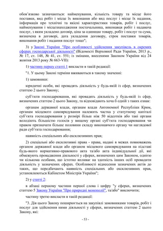 - 53 -
обов’язково зазначаються: найменування, кількість товару та місце його
поставки, вид робіт і місце їх виконання або вид послуг і місце їх надання,
інформація про технічні та якісні характеристики товарів, робіт і послуг,
найменування і місцезнаходження постачальника, виконавця робіт і надавача
послуг, з яким укладено договір, ціна за одиницю товару, робіт і послуг та сума,
визначена в договорі, дата укладення договору, строк поставки товарів,
виконання робіт і надання послуг тощо";
3) у Законі України "Про особливості здійснення закупівель в окремих
сферах господарської діяльності" (Відомості Верховної Ради України, 2013 р.,
№ 17, ст. 148, № 41, ст. 551; із змінами, внесеними Законом України від 24
жовтня 2013 року № 663-VII):
1) частину першу статті 1 викласти в такій редакції:
"1. У цьому Законі терміни вживаються в такому значенні:
1) замовники:
юридичні особи, які провадять діяльність у будь-якій із сфер, визначених
статтею 2 цього Закону;
суб’єкти господарювання, які провадять діяльність у будь-якій із сфер,
визначених статтею 2 цього Закону, та відповідають хоча б одній з таких ознак:
органам державної влади, органам влади Автономної Республіки Крим,
органам місцевого самоврядування належить частка у статутному капіталі
суб’єкта господарювання у розмірі більш ніж 50 відсотків або такі органи
володіють більшістю голосів у вищому органі суб’єкта господарювання чи
правом призначати більше половини складу виконавчого органу чи наглядової
ради суб’єкта господарювання;
наявність спеціальних або ексклюзивних прав;
2) спеціальні або ексклюзивні права - права, надані в межах повноважень
органом державної влади або органом місцевого самоврядування на підставі
будь-якого нормативно-правового акта та/або акта індивідуальної дії, які
обмежують провадження діяльності у сферах, визначених цим Законом, однією
чи кількома особами, що істотно впливає на здатність інших осіб провадити
діяльність у зазначених сферах. Особливості віднесення зазначених актів до
таких, що передбачають наявність спеціальних або ексклюзивних прав,
установлюються Кабінетом Міністрів України";
2) у статті 2:
в абзаці першому частини першої слова і цифру "у сферах, визначених
статтею 5 Закону України "Про природні монополії", та/або" виключити;
частину третю викласти в такій редакції:
"3. Дія цього Закону поширюється на закупівлі замовниками товарів, робіт і
послуг для здійснення ними діяльності у сферах, визначених статтею 2 цього
Закону, які:
 