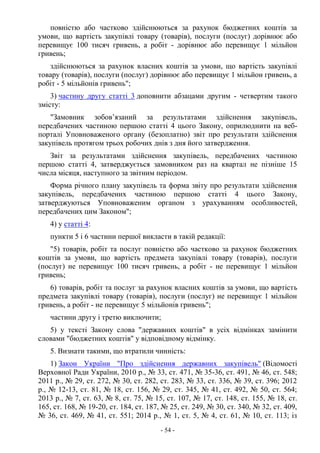 - 54 -
повністю або частково здійснюються за рахунок бюджетних коштів за
умови, що вартість закупівлі товару (товарів), послуги (послуг) дорівнює або
перевищує 100 тисяч гривень, а робіт - дорівнює або перевищує 1 мільйон
гривень;
здійснюються за рахунок власних коштів за умови, що вартість закупівлі
товару (товарів), послуги (послуг) дорівнює або перевищує 1 мільйон гривень, а
робіт - 5 мільйонів гривень";
3) частину другу статті 3 доповнити абзацами другим - четвертим такого
змісту:
"Замовник зобов’язаний за результатами здійснення закупівель,
передбачених частиною першою статті 4 цього Закону, оприлюднити на веб-
порталі Уповноваженого органу (безоплатно) звіт про результати здійснення
закупівель протягом трьох робочих днів з дня його затвердження.
Звіт за результатами здійснення закупівель, передбачених частиною
першою статті 4, затверджується замовником раз на квартал не пізніше 15
числа місяця, наступного за звітним періодом.
Форма річного плану закупівель та форма звіту про результати здійснення
закупівель, передбачених частиною першою статті 4 цього Закону,
затверджуються Уповноваженим органом з урахуванням особливостей,
передбачених цим Законом";
4) у статті 4:
пункти 5 і 6 частини першої викласти в такій редакції:
"5) товарів, робіт та послуг повністю або частково за рахунок бюджетних
коштів за умови, що вартість предмета закупівлі товару (товарів), послуги
(послуг) не перевищує 100 тисяч гривень, а робіт - не перевищує 1 мільйон
гривень;
6) товарів, робіт та послуг за рахунок власних коштів за умови, що вартість
предмета закупівлі товару (товарів), послуги (послуг) не перевищує 1 мільйон
гривень, а робіт - не перевищує 5 мільйонів гривень";
частини другу і третю виключити;
5) у тексті Закону слова "державних коштів" в усіх відмінках замінити
словами "бюджетних коштів" у відповідному відмінку.
5. Визнати такими, що втратили чинність:
1) Закон України "Про здійснення державних закупівель" (Відомості
Верховної Ради України, 2010 р., № 33, ст. 471, № 35-36, ст. 491, № 46, ст. 548;
2011 р., № 29, ст. 272, № 30, ст. 282, ст. 283, № 33, ст. 336, № 39, ст. 396; 2012
р., № 12-13, ст. 81, № 18, ст. 156, № 29, ст. 345, № 41, ст. 492, № 50, ст. 564;
2013 р., № 7, ст. 63, № 8, ст. 75, № 15, ст. 107, № 17, ст. 148, ст. 155, № 18, ст.
165, ст. 168, № 19-20, ст. 184, ст. 187, № 25, ст. 249, № 30, ст. 340, № 32, ст. 409,
№ 36, ст. 469, № 41, ст. 551; 2014 р., № 1, ст. 5, № 4, ст. 61, № 10, ст. 113; із
 