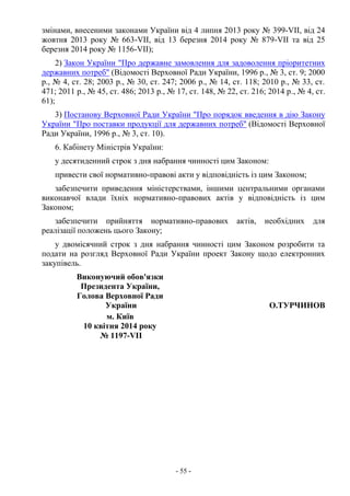 - 55 -
змінами, внесеними законами України від 4 липня 2013 року № 399-VII, від 24
жовтня 2013 року № 663-VII, від 13 березня 2014 року № 879-VII та від 25
березня 2014 року № 1156-VII);
2) Закон України "Про державне замовлення для задоволення пріоритетних
державних потреб" (Відомості Верховної Ради України, 1996 р., № 3, ст. 9; 2000
р., № 4, ст. 28; 2003 р., № 30, ст. 247; 2006 р., № 14, ст. 118; 2010 р., № 33, ст.
471; 2011 р., № 45, ст. 486; 2013 р., № 17, ст. 148, № 22, ст. 216; 2014 р., № 4, ст.
61);
3) Постанову Верховної Ради України "Про порядок введення в дію Закону
України "Про поставки продукції для державних потреб" (Відомості Верховної
Ради України, 1996 р., № 3, ст. 10).
6. Кабінету Міністрів України:
у десятиденний строк з дня набрання чинності цим Законом:
привести свої нормативно-правові акти у відповідність із цим Законом;
забезпечити приведення міністерствами, іншими центральними органами
виконавчої влади їхніх нормативно-правових актів у відповідність із цим
Законом;
забезпечити прийняття нормативно-правових актів, необхідних для
реалізації положень цього Закону;
у двомісячний строк з дня набрання чинності цим Законом розробити та
подати на розгляд Верховної Ради України проект Закону щодо електронних
закупівель.
Виконуючий обов'язки
Президента України,
Голова Верховної Ради
України О.ТУРЧИНОВ
м. Київ
10 квітня 2014 року
№ 1197-VII
 
