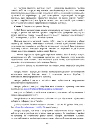 - 6 -
33) частина предмета закупівлі (лот) - визначена замовником частина
товарів, робіт чи послуг, на яку в межах єдиної процедури закупівлі учасникам
дозволяється подавати пропозиції конкурсних торгів, або цінові пропозиції, або
пропозиції на переговорах у разі застосування переговорної процедури
закупівлі. Для проведення процедури закупівлі на кожну окрему частину
предмета закупівлі (лот) має бути не менше двох пропозицій, крім випадків
застосування замовником переговорної процедури закупівлі.
Стаття 2. Сфера застосування Закону
1. Цей Закон застосовується до всіх замовників та закупівель товарів, робіт і
послуг, за умови, що вартість предмета закупівлі (без урахування податку на
додану вартість), товару (товарів), послуги (послуг) дорівнює або перевищує
100 тисяч гривень, а робіт - 1 мільйон гривень.
Вартість предмета закупівлі товарів, робіт і послуг, встановлена в абзаці
першому цієї частини, переглядається кожні 24 місяці з урахуванням індексів
споживчих цін, індексів цін виробників промислової продукції. За результатами
перегляду Кабінет Міністрів України вносить до Верховної Ради України
проект закону про внесення змін до цього Закону.
2. Умови, порядок та процедури закупівель товарів, робіт і послуг можуть
установлюватися або змінюватися виключно цим Законом, крім випадків,
передбачених цим Законом. Зміна положень цього Закону може здійснюватися
виключно шляхом внесення змін до цього Закону.
3. Дія цього Закону не поширюється на випадки, якщо предметом закупівлі
є:
товари, роботи і послуги, пов’язані з розробленням дизайну, виготовленням
захищеного паперу, банкнот, монет і державних нагород України, їх
зберіганням, транспортуванням та обліком;
товари, роботи і послуги, закупівля яких здійснюється закордонними
дипломатичними установами;
товари, роботи і послуги, закупівля яких становить державну таємницю
відповідно доЗакону України "Про державну таємницю";
послуги, необхідні для здійснення державних запозичень, обслуговування і
погашення державного боргу;
товари і послуги, закупівля яких здійснюється для підготовки і проведення
виборів та референдумів в Україні;
{Абзац шостий частини третьої статті 2 діє до 31 грудня 2014 року -
див. абзац другий пункту 1 розділу XI цього Закону}
товари, послуги, пов’язані з операціями Національного банку України із
забезпечення управління золотовалютними резервами, їх розміщення, купівлі
та продажу на вторинному ринку цінних паперів, здійснення валютних
інтервенцій шляхом купівлі-продажу валютних цінностей на валютних ринках;
 