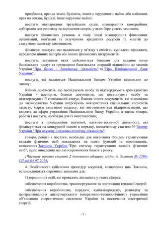 - 7 -
придбання, оренда землі, будівель, іншого нерухомого майна або майнових
прав на землю, будівлі, інше нерухоме майно;
послуги міжнародних третейських судів, міжнародних комерційних
арбітражів для розгляду та вирішення спорів, у яких бере участь замовник;
послуги фінансових установ, в тому числі міжнародних фінансових
організацій, пов’язані із залученням кредитних ресурсів та коштів до
статутного капіталу замовником;
фінансові послуги, що надаються у зв’язку з емісією, купівлею, продажем,
передачею цінних паперів або інших фінансових інструментів;
послуги, закупівля яких здійснюється банками для надання ними
банківських послуг та проведення банківських операцій відповідно до законів
України "Про банки і банківську діяльність" та "Про Національний банк
України";
послуги, які надаються Національним банком України відповідно до
закону;
бланки документів, що посвідчують особу та підтверджують громадянство
України - паспорти, бланки документів, що посвідчують особу та
підтверджують її спеціальний статус, бланки інших документів, які відповідно
до законодавства України потребують використання спеціальних елементів
захисту, марки акцизного податку, які виготовляються підприємствами, що
входять до сфери управління Національного банку України, а також товари,
роботи і послуги, необхідні для їх виготовлення;
послуги з провадження наукової, науково-технічної діяльності, які
фінансуються на конкурсній основі в порядку, визначеному статтею 34 Закону
України "Про наукову і науково-технічну діяльність";
товари, роботи і послуги, необхідні для виконання Фондом гарантування
вкладів фізичних осіб покладених на нього функцій та повноважень,
визначених Законом України "Про систему гарантування вкладів фізичних
осіб", щодо виведення неплатоспроможних банків з ринку.
{Частину третю статті 2 доповнено абзацом згідно із Законом № 1586-
VII від 04.07.2014}
4. Особливості здійснення процедур закупівлі, визначених цим Законом,
встановлюються окремими законами для:
1) юридичних осіб, які провадять діяльність у таких сферах:
забезпечення виробництва, транспортування та постачання теплової енергії;
забезпечення виробництва, передачі, купівлі-продажу, розподілу та
централізованого диспетчерського (оперативно-технологічного) управління
об’єднаною енергетичною системою України та постачання електричної
енергії;
 