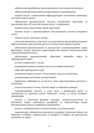 - 8 -
забезпечення виробництва, транспортування та постачання питної води;
забезпечення функціонування централізованого водовідведення;
надання послуг з користування інфраструктурою залізничного транспорту
загального користування;
забезпечення функціонування міського електричного транспорту та
експлуатація його об’єктів для надання послуг з перевезення;
надання послуг автостанцій, портів, аеропортів;
надання послуг з аеронавігаційного обслуговування польотів повітряних
суден;
надання послуг поштового зв’язку;
геологічне вивчення (у тому числі дослідно-промислова розробка родовищ)
нафтогазоносних надр, родовищ вугілля та інших видів твердого палива;
забезпечення функціонування та експлуатація телекомунікаційних мереж
фіксованого зв’язку загального користування або надання загальнодоступних
телекомунікаційних послуг;
забезпечення транспортування, зберігання, переробки нафти та
нафтопродуктів сирих;
2) таких товарів, робіт і послуг:
неопромінені паливні елементи (твели) для ядерних реакторів;
нафта або нафтопродукти сирі;
електрична енергія, послуги з її постачання, передачі та розподілу;
централізоване постачання теплової енергії;
природний і нафтовий газ та послуги з його транспортування, розподілу і
постачання;
послуги поштового зв’язку, поштові марки та марковані конверти;
телекомунікаційні послуги, у тому числі з ретрансляції радіо- та
телесигналів (за винятком послуг мобільного зв’язку та послуг Інтернет-
провайдерів);
послуги з підготовки фахівців, наукових, науково-педагогічних та
робітничих кадрів, підвищення кваліфікації та перепідготовки кадрів
(післядипломна освіта) за державним замовленням;
послуги з централізованого водопостачання та водовідведення;
закупівля яких здійснюється відповідно до програм Глобального фонду для
боротьби із СНІДом, туберкульозом та малярією в Україні, що виконуються
відповідно до закону.
 