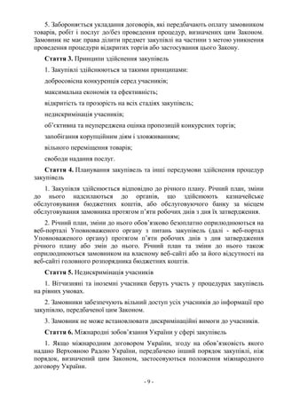 - 9 -
5. Забороняється укладання договорів, які передбачають оплату замовником
товарів, робіт і послуг до/без проведення процедур, визначених цим Законом.
Замовник не має права ділити предмет закупівлі на частини з метою уникнення
проведення процедури відкритих торгів або застосування цього Закону.
Стаття 3. Принципи здійснення закупівель
1. Закупівлі здійснюються за такими принципами:
добросовісна конкуренція серед учасників;
максимальна економія та ефективність;
відкритість та прозорість на всіх стадіях закупівель;
недискримінація учасників;
об’єктивна та неупереджена оцінка пропозицій конкурсних торгів;
запобігання корупційним діям і зловживанням;
вільного переміщення товарів;
свободи надання послуг.
Стаття 4. Планування закупівель та інші передумови здійснення процедур
закупівель
1. Закупівля здійснюється відповідно до річного плану. Річний план, зміни
до нього надсилаються до органів, що здійснюють казначейське
обслуговування бюджетних коштів, або обслуговуючого банку за місцем
обслуговування замовника протягом п’яти робочих днів з дня їх затвердження.
2. Річний план, зміни до нього обов’язково безоплатно оприлюднюються на
веб-порталі Уповноваженого органу з питань закупівель (далі - веб-портал
Уповноваженого органу) протягом п’яти робочих днів з дня затвердження
річного плану або змін до нього. Річний план та зміни до нього також
оприлюднюються замовником на власному веб-сайті або за його відсутності на
веб-сайті головного розпорядника бюджетних коштів.
Стаття 5. Недискримінація учасників
1. Вітчизняні та іноземні учасники беруть участь у процедурах закупівель
на рівних умовах.
2. Замовники забезпечують вільний доступ усіх учасників до інформації про
закупівлю, передбаченої цим Законом.
3. Замовник не може встановлювати дискримінаційні вимоги до учасників.
Стаття 6. Міжнародні зобов’язання України у сфері закупівель
1. Якщо міжнародним договором України, згоду на обов’язковість якого
надано Верховною Радою України, передбачено інший порядок закупівлі, ніж
порядок, визначений цим Законом, застосовуються положення міжнародного
договору України.
 