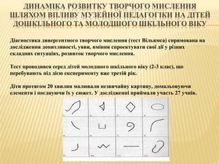 Діагностика дивергентного творчого мислення (тест Вільямса) спрямована на
дослідження допитливості, уяви, вміння спроектувати свої дії у різних
складних ситуаціях, розвиток творчого мислення.
Тест проводився серед дітей молодшого шкільного віку (2-3 клас), що
перебувають під дією експерименту вже третій рік.
Діти протягом 20 хвилин малювали незвичайну картину, домальовуючи
елементи і поєднуючи їх у сюжет. У дослідженні приймали участь 27 учнів.
 