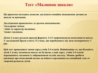 Тест «Малюнок школи»
Ця проектна методика дозволяє дослідити емоційне відношення дитини до
школи та навчання.
Дослідження проводилось за трьома показниками:
•кольорова гамма;
•лінія та характер малюнка;
•сюжет малюнка.
Дітям 1 класу роздали аркуші формату А-4 і запропонували намалювати школу.
У дослідженні брали участь 31 учень, що перебувають під дією експерименту 1
рік.
Цей тест проводився також серед учнів 2-4 класів. Найцікавіше те, що більшість
дітей 1 класу малювали школу як будівлю, а вже серед учнів 2-4 класів
переважають малюнки із зображеннями музеїв закладу. Можна зробити
висновок про позитивний вплив музейного середовища на емоційний стан та
творчий розвиток дітей.
 