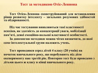 Тест за методикою Отіс-Леннона
Тест Отіса-Леннона сконструйований для встановлення
рівня розвитку інтелекту – загальних розумових здібностей
та обдарованості.
Під час тестування виявляються такі властивості
психіки, як здатність до концентрації уваги, мобілізації
пам’яті, деякі емоційно-вольові властивості особистості.
За допомогою методики можна чітко визначити, до якої
саме інтелектуальної групи належить учень.
Тест проводився серед дітей 4 класу (20 учнів) на
початок навчального року, що перебувають під дією
експерименту вже третій рік. Повторно тест буде проведено з
дітьми цього ж класу в кінці навчального року.
 