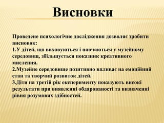 Висновки
Проведене психологічне дослідження дозволяє зробити
висновок:
1.У дітей, що виховуються і навчаються у музейному
середовищ, збільшується показник креативного
мислення.
2.Музейне середовище позитивно впливає на емоційний
стан та творчий розвиток дітей.
3.Діти на третій рік експерименту показують високі
результати при виявленні обдарованості та визначенні
рівня розумових здібностей.
 