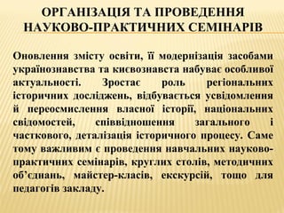 ОРГАНІЗАЦІЯ ТА ПРОВЕДЕННЯ
НАУКОВО-ПРАКТИЧНИХ СЕМІНАРІВ
Оновлення змісту освіти, її модернізація засобами
українознавства та києвознавста набуває особливої
актуальності. Зростає роль регіональних
історичних досліджень, відбувається усвідомлення
й переосмислення власної історії, національних
свідомостей, співвідношення загального і
часткового, деталізація історичного процесу. Саме
тому важливим є проведення навчальних науково-
практичних семінарів, круглих столів, методичних
об’єднань, майстер-класів, екскурсій, тощо для
педагогів закладу.
 