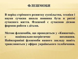 ФЛЕШМОБИ
В період стрімкого розвитку суспільства, техніки і
науки сучасна школа повинна бути в ритмі
сучасного життя. Флешмоб є сучасною дієвою
формою роботи з дітьми.
Метою флешмобів, що проводяться у «Кияночці»,
є національно-патріотичне виховання.
Найяскравіші флешмоби нашого закладу навіть
транслюються у ефірах українського телебачення.
 