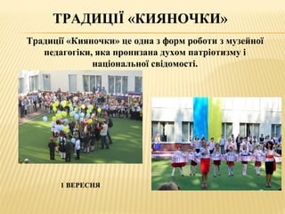 ТРАДИЦІЇ «КИЯНОЧКИ»
1 ВЕРЕСНЯ
Традиції «Кияночки» це одна з форм роботи з музейної
педагогіки, яка пронизана духом патріотизму і
національної свідомості.
 