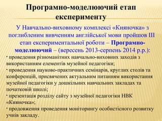 У Навчально-виховному комплексі «Кияночка» з
поглибленим вивченням англійської мови пройшов ІІІ
етап експериментальної роботи – Програмно-
моделюючий – (вересень 2013-серпень 2014 р.р.):
• проведення різноманітних навчально-виховних заходів з
використанням елементів музейної педагогіки;
• проведення науково-практичних семінарів, круглих столів та
конференцій, присвячених актуальним питанням використання
музейної педагогіки у дошкільних навчальних закладах та
початковій школі;
• презентація розділу сайту з музейної педагогіки НВК
«Кияночка»;
• продовження проведення моніторингу особистісного розвитку
учнів закладу.
Програмно-моделюючий етап
експерименту
 