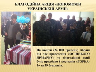 БЛАГОДІЙНА АКЦІЯ «ДОПОМОЖИ
УКРАЇНСЬКІЙ АРМІЇ»
На кошти (24 000 гривень) зібрані
під час проведення «ОСІННЬОГО
ЯРМАРКУ» та благодійної акції
було придбано 8 костюмів «ГОРКА-
3» та 39 бушлатів.
 