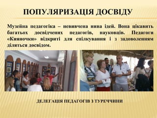 ПОПУЛЯРИЗАЦІЯ ДОСВІДУ
Музейна педагогіка – невивчена нива ідей. Вона цікавить
багатьох досвідчених педагогів, науковців. Педагоги
«Кияночки» відкриті для спілкування і з задоволенням
діляться досвідом.
ДЕЛЕГАЦІЯ ПЕДАГОГІВ З ТУРЕЧЧИНИ
 