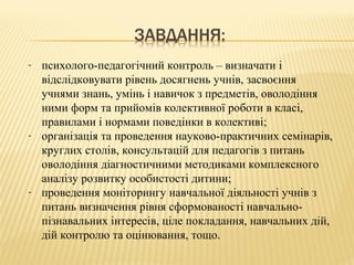 - психолого-педагогічний контроль – визначати і
відслідковувати рівень досягнень учнів, засвоєння
учнями знань, умінь і навичок з предметів, оволодіння
ними форм та прийомів колективної роботи в класі,
правилами і нормами поведінки в колективі;
- організація та проведення науково-практичних семінарів,
круглих столів, консультацій для педагогів з питань
оволодіння діагностичними методиками комплексного
аналізу розвитку особистості дитини;
- проведення моніторингу навчальної діяльності учнів з
питань визначення рівня сформованості навчально-
пізнавальних інтересів, ціле покладання, навчальних дій,
дій контролю та оцінювання, тощо.
 