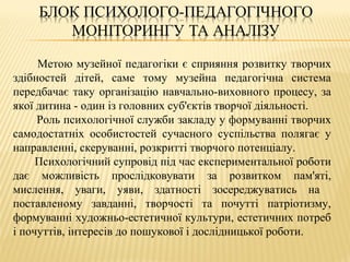 Метою музейної педагогіки є сприяння розвитку творчих
здібностей дітей, саме тому музейна педагогічна система
передбачає таку організацію навчально-виховного процесу, за
якої дитина - один із головних суб'єктів творчої діяльності.
Роль психологічної служби закладу у формуванні творчих
самодостатніх особистостей сучасного суспільства полягає у
направленні, скеруванні, розкритті творчого потенціалу.
Психологічний супровід під час експериментальної роботи
дає можливість прослідковувати за розвитком пам'яті,
мислення, уваги, уяви, здатності зосереджуватись на
поставленому завданні, творчості та почутті патріотизму,
формуванні художньо-естетичної культури, естетичних потреб
і почуттів, інтересів до пошукової і дослідницької роботи.
 