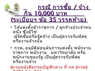 กรณี การซื้อกรณี การซื้อ // จ้างจ้าง
ไม่เกินไม่เกิน 10,00010,000 บาทบาท
((ระเบียบฯ ข้อระเบียบฯ ข้อ 3535 วรรคท้ายวรรคท้าย))
• ให้แต่งตั้งข้าราชการ / ลูกจ้างประจำาคน
หนึ่ง ซึ่งมิใช่
ผู้จัดซื้อหรือจัดจ้าง เป็นผู้ตรวจรับพัสดุ
หรืองานจ้างนั้น
• กวพ. อนุมัติผ่อนผันการแต่งตั้ง พนักงาน
ราชการ พนักงาน มหาวิทยาลัย หรือ
พนักงานของรัฐ เป็นผู้ตรวจรับพัสดุ
หรืองานจ้าง
(ตามหนังสือกรมบัญชีกลาง ที่ กค (กวพ)
 