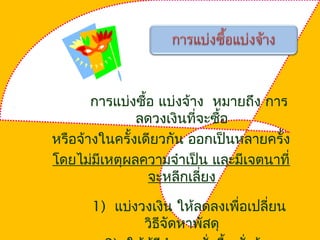 การแบ่งซื้อ แบ่งจ้าง หมายถึง การ
ลดวงเงินที่จะซื้อ
หรือจ้างในครั้งเดียวกัน ออกเป็นหลายครั้ง
โดยไม่มีเหตุผลความจำาเป็น และมีเจตนาที่
จะหลีกเลี่ยง
1) แบ่งวงเงิน ให้ลดลงเพื่อเปลี่ยน
วิธีจัดหาพัสดุ
 