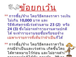 ข้อยกเว้น
** การซื้อ/จ้าง โดยวิธีตกลงราคา วงเงิน
ไม่เกิน 10,000 บาท และ
วิธีพิเศษกรณีเร่งด่วนตาม 23 (2) หรือ
24 (3) ซึ่งไม่อาจทำารายงานตามปกติ
ได้ จะทำารายงานขอซื้อหรือขอจ้าง
เฉพาะรายการที่เห็นว่าจำาเป็นก็ได้
** การซื้อ/จ้าง โดยวิธีตกลงราคาใน
กรณีจำาเป็นและเร่งด่วน เกิดขึ้นโดยไม่
ได้คาดหมายไว้ก่อน และไม่อาจดำาเนิน
 