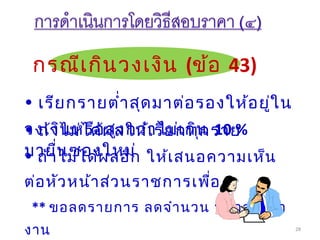 28
กรณีเกินวงเงิน (ข้อ 43)
• ถ้าไม่ได้ผลอีก ให้เสนอความเห็น
ต่อหัวหน้าส่วนราชการเพื่อ
** ขอลดรายการ ลดจำานวน หรือลดเนื้อ
งาน
• เรียกรายตำ่าสุดมาต่อรองให้อยู่ใน
วงเงินหรือสูงกว่าไม่เกิน 10 %• ถ้าไม่ได้ผลให้เรียกทุกราย
มายื่นซองใหม่
 