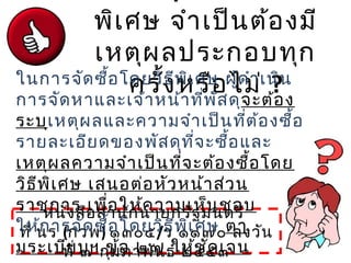 พิเศษ จำาเป็นต้องมี
เหตุผลประกอบทุก
ครั้งหรือไม่ ?
หนังสือสำานักนายกรัฐมนตรี
ที่ นร (กวพ) ๑๓๐๕/ว ๑๑๗๐ ลงวัน
ที่ ๗ กุมภาพันธ์ ๒๕๔๓
ในการจัดซื้อโดยวิธีพิเศษ ผู้ดำาเนิน
การจัดหาและเจ้าหน้าที่พัสดุจะต้อง
ระบุเหตุผลและความจำาเป็นที่ต้องซื้อ
รายละเอียดของพัสดุที่จะซื้อและ
เหตุผลความจำาเป็นที่จะต้องซื้อโดย
วิธีพิเศษ เสนอต่อหัวหน้าส่วน
ราชการ เพื่อให้ความเห็นชอบ
ให้การจัดซื้อโดยวิธีพิเศษ ตา
มระเบียบฯ ข้อ ๒๗ ให้ชัดเจน
 