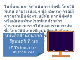 ในขั้นตอนการดำาเนินการจัดซื้อโดยวิธี
พิเศษ ตามระเบียบฯ ข้อ ๕๗ (๖) กรณีมี
ความจำาเป็นต้องระบุยี่ห้อ หากมีผู้ผลิต
หรือผู้แทนจำาหน่ายพัสดุดังกล่าว
จำานวนหลายรายให้คณะกรรมการจัด
ซื้อโดยวิธีพิเศษเชิญผู้ผลิตหรือผู้แทน
จำาหน่ายเข้าร่วมการแข่งขันราคาให้
มากที่สุดเท่าที่จะทำาได้
หนังสือสำานักนายก
รัฐมนตรี ที่ นร
(กวพ)1305/ว 1170
ลว 17 ก.พ. 2543
 