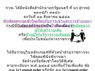 กวพ. ได้มีหนังสือสำานักนายกรัฐมนตรี ที่ นร (กวพ)
๑๓๐๕/ว ๘๑๘๖
ลงวันที่ ๓๑ สิงหาคม ๒๕๔๓
ซักซ้อมความเข้าใจเกี่ยวกับการเช่าและการจ้างเหมา
บริการที่มีความจำาเป็นต่อเนื่องว่ากรณีที่มีเหตุผลความจำาเป็น ที่จะต้องเช่าพัสดุจาก
ผู้ให้เช่ารายเดิม
หรือจ้างผู้ให้บริการรายเดิมต่อเนื่อง
เพื่อประโยชน์แก่ทางราชการ
ให้ถือว่าอยู่ในหลักเกณฑ์ที่หัวหน้าส่วนราชการจะ
ใช้ดุลยพินิจพิจารณา
จัดจ้างหรือจัดเช่าโดยวิธีพิเศษ
ตามระเบียบฯ พ.ศ. ๒๕๓๕ และที่แก้ไขเพิ่มเติม ข้อ
 