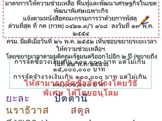 มาตรการให้ความช่วยเหลือ ฟื้นฟูและพัฒนาเศรษฐกิจในเขต
พัฒนาพิเศษเฉพาะกิจ
แจ้งตามหนังสือคณะกรรมการว่าด้วยการพัสดุ
ด่วนที่สุด ที่ กค (กวพ) ๐๔๒๑.๓/ว ๑๖๘ ลงวันที่ ๑๙ พ.ค.
๒๕๕๔
ครม. มีมติเมื่อวันที่ ๒๖ พ.ค. ๒๕๕๒ เห็นชอบขยายระยะเวลา
ให้ความช่วยเหลือฯ
โดยขยายเวลาตามมติคณะรัฐมนตรีออกไปอีก ๒ ปี (ขยายถึง
วันที่ ๒๒ พ.ค. ๒๕๕๖)การจัดซื้อวงเงินเกิน ๑๐๐,๐๐๐ บาท แต่ไม่เกิน
๑๕,๐๐๐,๐๐๐ บาท
การจัดจ้างวงเงินเกิน ๑๐๐,๐๐๐ บาท แต่ไม่เกิน
๓๐,๐๐๐,๐๐๐ บาทให้สามารถจัดซื้อจัดจ้างโดยวิธี
พิเศษ ได้โดยอนุโลม
ยะละ ปัตตานี
นราธิวาส สตูล
 