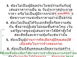 54
3. ต้องไม่เป็นผู้มีผลประโยชน์ร่วมกันกับผู้
เสนอราคารายอื่น ณ วันประกาศประกวด
ราคา หรือไม่เป็นผู้มีการกระทำาอันเป็นการ
ขัดขวางการแข่งขันราคาอย่างเป็นธรรม
4. ต้องไม่เป็นผู้ได้รับเอกสิทธิ์หรือความคุ้ม
กัน ซึ่งอาจปฏิเสธไม่ยอมขึ้นศาลไทย เว้น
แต่รัฐบาลของผู้เสนอราคาได้มีคำาสั่งให้
สละสิทธิ์และความคุ้มกันเช่นว่านั้น
5. ต้องเป็นผู้ผ่านการคัดเลือกผู้มีคุณสมบัติ
เบื้องต้นในการจ้างของกรม
6. ต้องเป็นนิติบุคคลและมีผลงานก่อสร้าง
ประเภทเดียวกันกับงานที่ประกวดราคา54
ติพิเศษซึ่งต้องเลือกใช้ตามความจำาเป็นของงานก่อสร้างแต
 