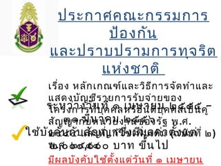ประกาศคณะกรรมการ
ป้องกัน
และปราบปรามการทุจริต
แห่งชาติ
เรื่อง หลักเกณฑ์และวิธีการจัดทำาและ
แสดงบัญชีรายการรับจ่ายของ
โครงการที่บุคคลหรือนิติบุคคลเป็นคู่
สัญญากับหน่วยงานของรัฐ พ.ศ.
๒๕๕๔ และที่แก้ไขเพิ่มเติม (ฉบับที่ ๒)
พ.ศ. ๒๕๕๔
มีผลบังคับใช้ตั้งแต่วันที่ ๑ เมษายน
ระหว่างวันที่ ๑ เมษายน ๒๕๕๕ –
๓๑ มีนาคม ๒๕๕๖
ใช้บังคับกับสัญญาซึ่งมีมูลค่าตั้งแต่
๒,๐๐๐,๐๐๐ บาท ขึ้นไป
 