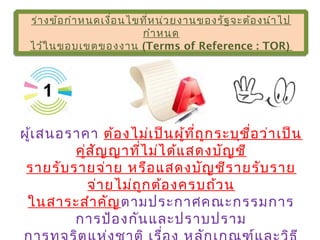 ร่างข้อกำาหนดเงื่อนไขที่หน่วยงานของรัฐจะต้องนำาไป
กำาหนด
ไว้ในขอบเขตของงาน (Terms of Reference : TOR)
ร่างข้อกำาหนดเงื่อนไขที่หน่วยงานของรัฐจะต้องนำาไป
กำาหนด
ไว้ในขอบเขตของงาน (Terms of Reference : TOR)
ผู้เสนอราคา ต้องไม่เป็นผู้ที่ถูกระบุชื่อว่าเป็น
คู่สัญญาที่ไม่ได้แสดงบัญชี
รายรับรายจ่าย หรือแสดงบัญชีรายรับราย
จ่ายไม่ถูกต้องครบถ้วน
ในสาระสำาคัญตามประกาศคณะกรรมการ
การป้องกันและปราบปราม
1
 
