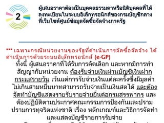 2
ผู้เสนอราคาต้องเป็นบุคคลธรรมดาหรือนิติบุคคลที่ได้ผู้เสนอราคาต้องเป็นบุคคลธรรมดาหรือนิติบุคคลที่ได้
ลงทะเบียนในระบบอิเล็กทรอนิกส์ของกรมบัญชีกลางลงทะเบียนในระบบอิเล็กทรอนิกส์ของกรมบัญชีกลาง
ที่เว็บไซต์ศูนย์ข้อมูลจัดซื้อจัดจ้างภาครัฐที่เว็บไซต์ศูนย์ข้อมูลจัดซื้อจัดจ้างภาครัฐ
*** เฉพาะกรณีหน่วยงานของรัฐที่ดำาเนินการจัดซื้อจัดจ้าง ได้
ดำาเนินการด้วยระบบอิเล็กทรอนิกส์ (e-GP)
ทั้งนี้ ผู้เสนอราคาที่ได้รับการคัดเลือก และหากมีการทำา
สัญญากับหน่วยงาน ต้องรับจ่ายเงินผ่านบัญชีเงินฝาก
กระแสรายวัน เว้นแต่การรับจ่ายเงินแต่ละครั้งซึ่งมีมูลค่า
ไม่เกินสามหมื่นบาทสามารถรับจ่ายเป็นเงินสดได้ และต้อง
จัดทำาบัญชีแสดงรายรับรายจ่ายยื่นต่อกรมสรรพากร และ
ต้องปฏิบัติตามประกาศคณะกรรมการป้องกันและปราม
ปรามการทุจริตแห่งชาติ เรื่อง หลักเกณฑ์และวิธีการจัดทำา
และแสดงบัญชีรายการรับจ่าย
 