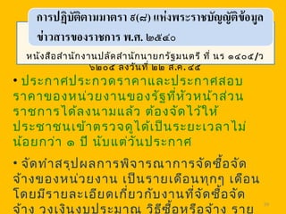 59
หนังสือสำานักงานปลัดสำานักนายกรัฐมนตรี ที่ นร ๑๔๐๕/ว
๖๒๐๕ ลงวันที่ ๒๒ ส.ค. ๔๕
• ประกาศประกวดราคาและประกาศสอบ
ราคาของหน่วยงานของรัฐที่หัวหน้าส่วน
ราชการได้ลงนามแล้ว ต้องจัดไว้ให้
ประชาชนเข้าตรวจดูได้เป็นระยะเวลาไม่
น้อยกว่า ๑ ปี นับแต่วันประกาศ
• จัดทำาสรุปผลการพิจารณาการจัดซื้อจัด
จ้างของหน่วยงาน เป็นรายเดือนทุกๆ เดือน
โดยมีรายละเอียดเกี่ยวกับงานที่จัดซื้อจัด
จ้าง วงเงินงบประมาณ วิธีซื้อหรือจ้าง ราย
 