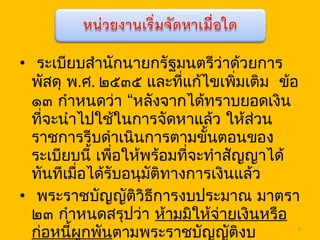 • ระเบียบสำานักนายกรัฐมนตรีว่าด้วยการ
พัสดุ พ.ศ. ๒๕๓๕ และที่แก้ไขเพิ่มเติม ข้อ
“๑๓ กำาหนดว่า หลังจากได้ทราบยอดเงิน
ที่จะนำาไปใช้ในการจัดหาแล้ว ให้ส่วน
ราชการรีบดำาเนินการตามขั้นตอนของ
ระเบียบนี้ เพื่อให้พร้อมที่จะทำาสัญญาได้
ทันทีเมื่อได้รับอนุมัติทางการเงินแล้ว
• พระราชบัญญัติวิธีการงบประมาณ มาตรา
๒๓ กำาหนดสรุปว่า ห้ามมิให้จ่ายเงินหรือ
ก่อหนี้ผูกพันตามพระราชบัญญัติงบ 6
 