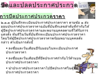 ๒.๒.รปิดและปลดประกาศประกวดราคารปิดและปลดประกาศประกวดราคารปิดและปลดประกาศประกวดราคารปิดและปลดประกาศประกวดราคา
๒.๑.๑ ผู้บันทึกทะเบียนประกาศประกวดราคา ตามข้อ ๑ ส่ง
มอบประกาศประกวดราคาฉบับที่บันทึกเลขลำาดับที่กำากับให้
ผู้ปิดประกาศประกวดราคาและพยานบุคคลตามที่ได้รับการ
แต่งตั้ง ทันทีในวันที่บันทึกทะเบียนประกาศประกวดราคา
โดยให้ผู้ปิดประกาศประกวดราคาพร้อมพยานบุคคลดัง
กล่าว ดำาเนินการดังนี้
• ลงชื่อและวันเดือนปีรับมอบในทะเบียนประกาศ
ประกวดราคา
• ลงชื่อและวันเดือนปีที่ปิดประกาศกำากับไว้ด้านบน
ประกาศประกวดราคา
• นำาประกาศประกวดราคาไปปิดประกาศในตู้ปิด
ประกาศประกวดราคา
การปิดประกาศประกวดราคาการปิดประกาศประกวดราคาการปิดประกาศประกวดราคาการปิดประกาศประกวดราคา
 