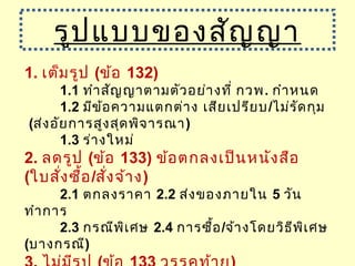 1. เต็มรูป (ข้อ 132)
1.1 ทำาสัญญาตามตัวอย่างที่ กวพ. กำาหนด
1.2 มีข้อความแตกต่าง เสียเปรียบ/ไม่รัดกุม
(ส่งอัยการสูงสุดพิจารณา)
1.3 ร่างใหม่
2. ลดรูป (ข้อ 133) ข้อตกลงเป็นหนังสือ
(ใบสั่งซื้อ/สั่งจ้าง)
2.1 ตกลงราคา 2.2 ส่งของภายใน 5 วัน
ทำาการ
2.3 กรณีพิเศษ 2.4 การซื้อ/จ้างโดยวิธีพิเศษ
(บางกรณี)
รูปแบบของสัญญา
 