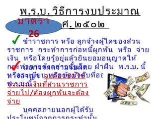 พ.ร.บ. วิธีการงบประมาณ
พ.ศ. ๒๕๐๒
นอกจากความรับผิด
ทางอาญา จะต้องชดใช้
จำานวนเงินที่ส่วนราชการ
จ่ายไป/ต้องผูกพันจะต้อง
จ่าย
บุคคลภายนอกผู้ได้รับ
ข้าราชการ หรือ ลูกจ้างผู้ใดของส่วน
ราชการ กระทำาการก่อหนี้ผูกพัน หรือ จ่าย
เงิน หรือโดยรู้อยู่แล้วยินยอมอนุญาตให้
กระทำาการดังกล่าวนั้นโดย ฝ่าฝืน พ.ร.บ. นี้
หรือระเบียบ หรือข้อบังคับที่ออก โดย
พ.ร.บ.นี้
มาตรา
26
 