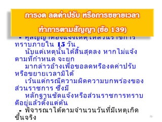 73
วิธีการ
- คู่สัญญาต้องแจ้งเหตุให้ส่วนราชการ
ทราบภายใน 15 วัน
นับแต่เหตุนั้นได้สิ้นสุดลง หากไม่แจ้ง
ตามที่กำาหนด จะยก
มากล่าวอ้างเพื่อขอลดหรืองดค่าปรับ
หรือขยายเวลามิได้
เว้นแต่กรณีความผิดความบกพร่องของ
ส่วนราชการ ซึ่งมี
หลักฐานชัดแจ้งหรือส่วนราชการทราบ
ดีอยู่แล้วตั้งแต่ต้น
- พิจารณาได้ตามจำานวนวันที่มีเหตุเกิด
ขึ้นจริง
 