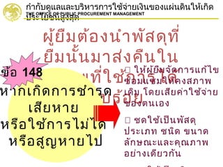 กำากับดูแลและบริหารการใช้จ่ายเงินของแผ่นดินให้เกิด
ประโยชน์สูงสุด
THE OFFICE OF PUBLIC PROCUREMENT MANAGEMENT
ผู้ยืมต้องนำาพัสดุที่
ยืมนั้นมาส่งคืนใน
สภาพที่ใช้การได้
เรียบร้อยหากเกิดการชำารุด
เสียหาย
หรือใช้การไม่ได้
หรือสูญหายไป
 ให้ผู้ยืมจัดการแก้ไข
ซ่อมแซมให้คงสภาพ
เดิม โดยเสียค่าใช้จ่าย
ของตนเอง
 ชดใช้เป็นพัสดุ
ประเภท ชนิด ขนาด
ลักษณะและคุณภาพ
อย่างเดียวกัน
ข้อ 148
 