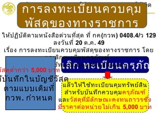 แล้วให้ใช้ทะเบียนคุมทรัพย์สิน
สำาหรับบันทึกควบคุมครุภัณฑ์
และวัสดุที่มีลักษณะคงทนถาวรซึ่ง
มีราคาต่อหน่วยไม่เกิน 5,000 บาท
ยกเลิก ทะเบียนครุภัณฑ
กำากับดูแลและบริหารการใช้จ่ายเงินของแผ่นดินให้เกิด
ประโยชน์สูงสุด
THE OFFICE OF PUBLIC PROCUREMENT MANAGEMENT
การลงทะเบียนควบคุม
พัสดุของทางราชการ
ให้ปฏิบัติตามหนังสือด่วนที่สุด ที่ กค(กวพ) 0408.4/ว 129
ลงวันที่ 20 ต.ค. 49
เรื่อง การลงทะเบียนควบคุมพัสดุของทางราชการ โดย
ยกเลิกทะเบียนครุภัณฑ์
และให้ใช้ทะเบียนคุมทรัพย์สินแทน
วัสดุตำ่ากว่า 5,000 บาท
ห้บันทึกในบัญชีวัสดุ
ตามแบบเดิมที่
กวพ. กำาหนด
 