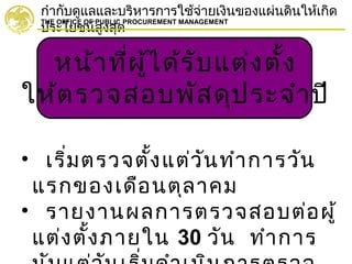 กำากับดูแลและบริหารการใช้จ่ายเงินของแผ่นดินให้เกิด
ประโยชน์สูงสุด
THE OFFICE OF PUBLIC PROCUREMENT MANAGEMENT
หน้าที่ผู้ได้รับแต่งตั้ง
ให้ตรวจสอบพัสดุประจำาปี
• เริ่มตรวจตั้งแต่วันทำาการวัน
แรกของเดือนตุลาคม
• รายงานผลการตรวจสอบต่อผู้
แต่งตั้งภายใน 30 วัน ทำาการ
 