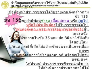 กำากับดูแลและบริหารการใช้จ่ายเงินของแผ่นดินให้เกิด
ประโยชน์สูงสุด
THE OFFICE OF PUBLIC PROCUREMENT MANAGEMENT
เมื่อหัวหน้าส่วนราชการได้รับรายงานดังกล่าวตาม
ข้อ 155
และปรากฏว่ามีพัสดุชำารุด เสื่อมสภาพ หรือสูญไป
หรือไม่จำาเป็นต้องใช้ในราชการต่อไป
ก็ให้แต่งตั้งคณะกรรมการสอบหาข้อเท็จจริงขึ้น
คณะหนึ่ง
โดยให้นำาความในข้อ 35 และ ข้อ 36 มาใช้บังคับ
โดยอนุโลม
เว้นแต่ กรณีที่เห็นได้อย่างชัดเจนว่าเป็นการเสื่อม
สภาพ
เนื่องมาจากการใช้งานตามปกติ หรือสูญไปตาม
ธรรมชาติ
ให้หัวหน้าส่วนราชการพิจารณาสั่งการ
ข้อ 156
 