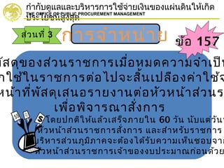 กำากับดูแลและบริหารการใช้จ่ายเงินของแผ่นดินให้เกิด
ประโยชน์สูงสุด
THE OFFICE OF PUBLIC PROCUREMENT MANAGEMENT
การจำาหน่าย
พัสดุของส่วนราชการเมื่อหมดความจำาเป็น
กใช้ในราชการต่อไปจะสิ้นเปลืองค่าใช้จ
หน้าที่พัสดุเสนอรายงานต่อหัวหน้าส่วนร
เพื่อพิจารณาสั่งการ
* โดยปกติให้แล้วเสร็จภายใน 60 วัน นับแต่วันท
หัวหน้าส่วนราชการสั่งการ และสำาหรับราชการ
บริหารส่วนภูมิภาคจะต้องได้รับความเห็นชอบจาก
หัวหน้าส่วนราชการเจ้าของงบประมาณก่อนด้วย
ส่วนที่ 3
ข้อ 157
 