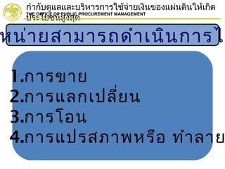 กำากับดูแลและบริหารการใช้จ่ายเงินของแผ่นดินให้เกิด
ประโยชน์สูงสุด
THE OFFICE OF PUBLIC PROCUREMENT MANAGEMENT
หน่ายสามารถดำาเนินการได
1.การขาย
2.การแลกเปลี่ยน
3.การโอน
4.การแปรสภาพหรือ ทำาลาย
 